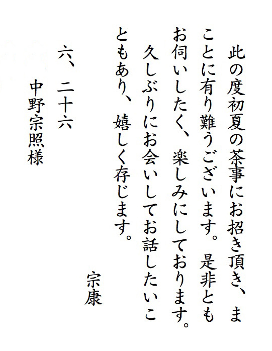 此の度初夏の茶事にお招き頂き、まことに有り難うございます。是非ともお伺いしたく、楽しみにしております。
　久しぶりにお会いしてお話したいこともあり、嬉しく存じます。　　　　　　　　　　　宗康
　六、二十六　中野宗照様 