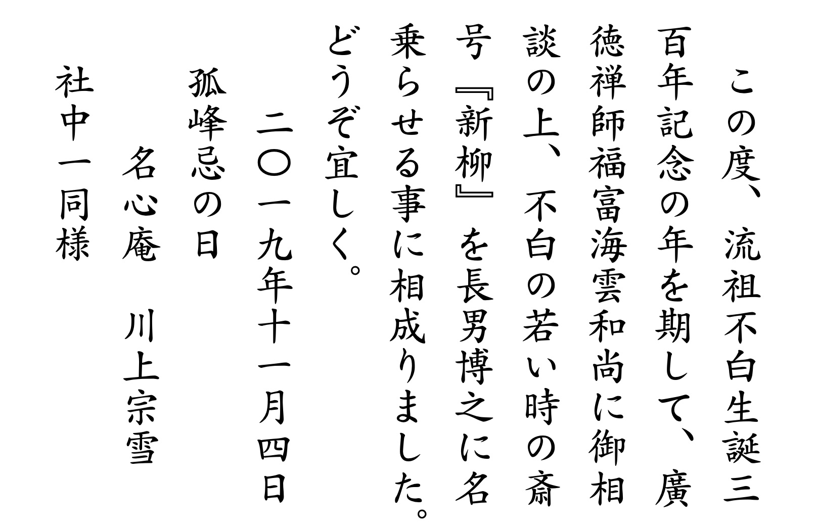 　この度、流祖不白生誕三百年記念の年を期して、廣徳禅師福富海雲和尚に御相談の上、不白の若い時の斎号『新柳』を長男博之に名乗らせる事に相成りました。どうぞ宜しく。二〇一九年十一月四日孤峰忌の日　名心庵川上宗雪　社中一同様